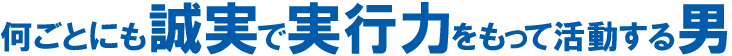 何ごとにも誠実で実行力をもって活動する男